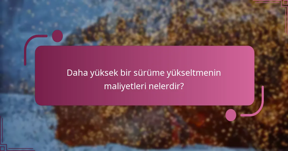 Daha yüksek bir sürüme yükseltmenin maliyetleri nelerdir?